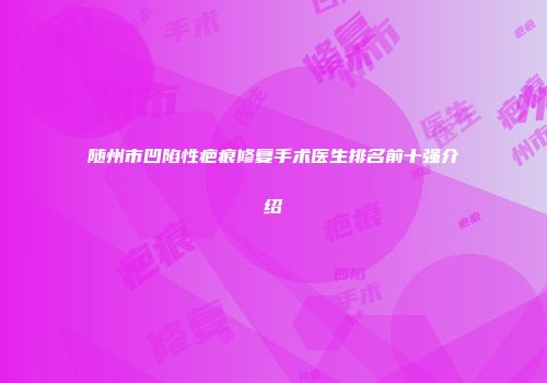 随州市凹陷性疤痕修复手术医生排名前十强介绍