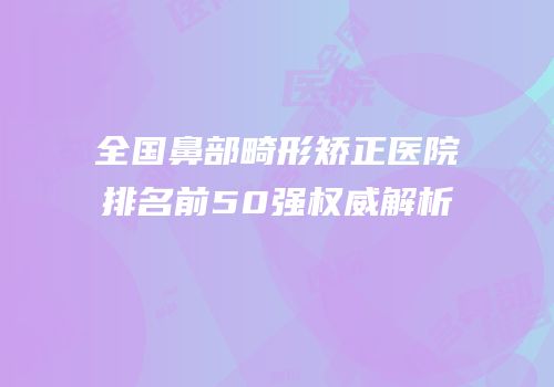 全国鼻部畸形矫正医院排名前50强权威解析