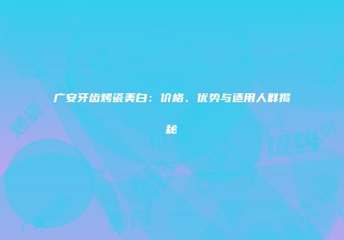 广安牙齿烤瓷美白：价格、优势与适用人群揭秘
