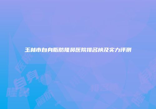 玉林市自身脂肪隆鼻医院排名榜及实力评测