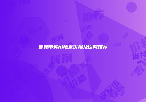 吉安市鬓角植发价格及医院推荐