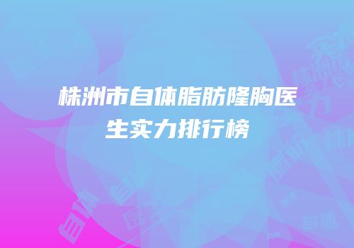 株洲市自体脂肪隆胸医生实力排行榜