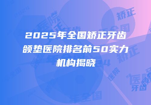 2025年全国矫正牙齿颌垫医院排名前50实力机构揭晓