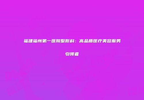 福建福州第一医院整形科：高品质医疗美容服务引领者