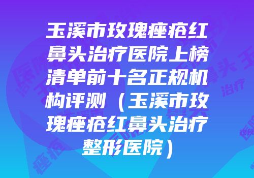 玉溪市玫瑰痤疮红鼻头治疗医院上榜清单前十名正规机构评测（玉溪市玫瑰痤疮红鼻头治疗整形医院）