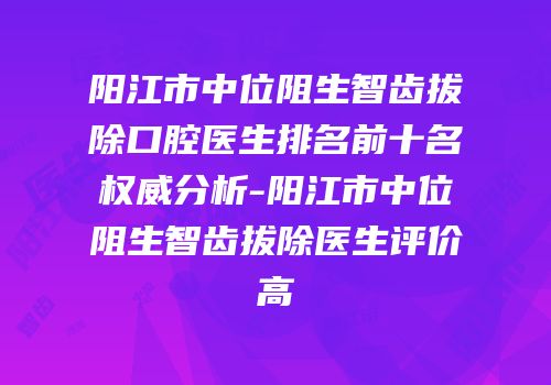 阳江市中位阻生智齿拔除口腔医生排名前十名权威分析-阳江市中位阻生智齿拔除医生评价高
