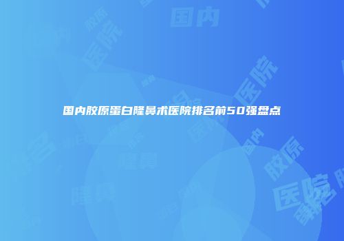 国内胶原蛋白隆鼻术医院排名前50强盘点
