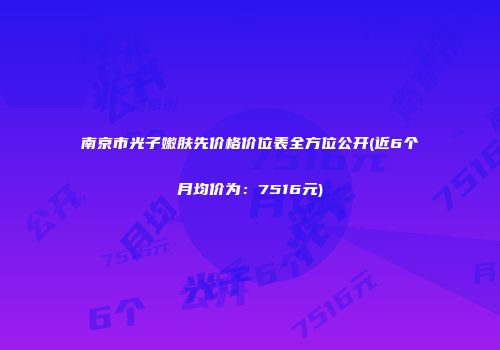 南京市光子嫩肤先价格价位表全方位公开(近6个月均价为：7516元)