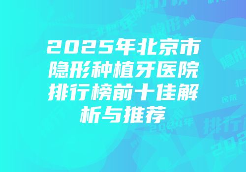 2025年北京市隐形种植牙医院排行榜前十佳解析与推荐