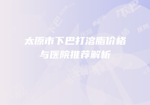 太原市下巴打溶脂价格与医院推荐解析