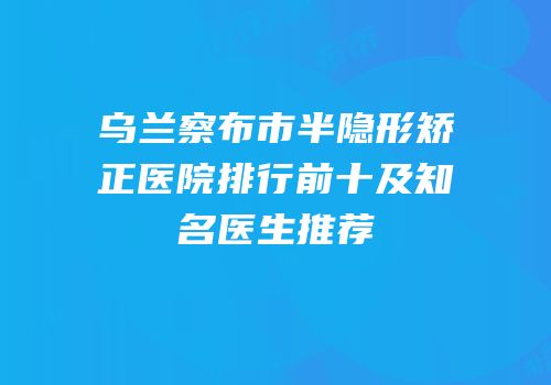 乌兰察布市半隐形矫正医院排行前十及知名医生推荐
