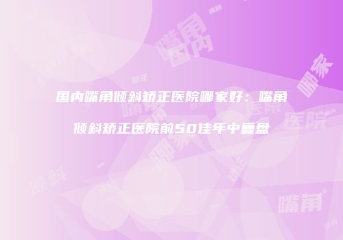 国内嘴角倾斜矫正医院哪家好：嘴角倾斜矫正医院前50佳年中复盘