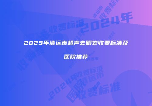 2025年清远市超声去眼袋收费标准及医院推荐