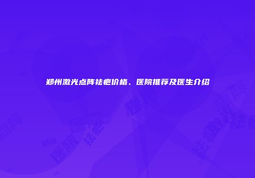 郑州激光点阵祛疤价格、医院推荐及医生介绍