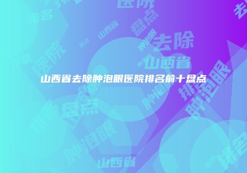 山西省去除肿泡眼医院排名前十盘点