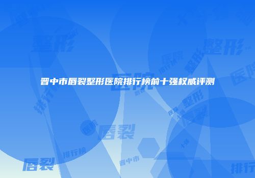 晋中市唇裂整形医院排行榜前十强权威评测