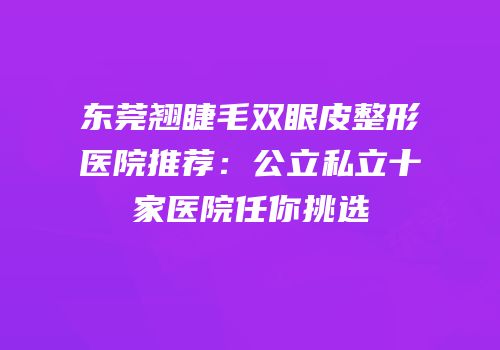 东莞翘睫毛双眼皮整形医院推荐：公立私立十家医院任你挑选