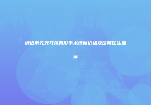 清远市先天耳朵畸形手术恢复价格及医院医生推荐