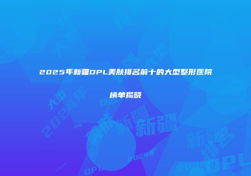 2025年新疆DPL美肤排名前十的大型整形医院榜单揭晓
