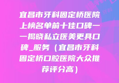 宜昌市牙科固定桥医院上榜名单前十佳口碑一一揭晓私立医美更具口碑_服务（宜昌市牙科固定桥口腔医院大众推荐评分高）