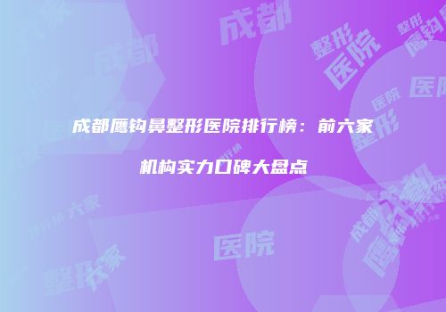 成都鹰钩鼻整形医院排行榜：前六家机构实力口碑大盘点