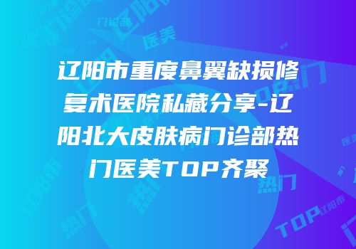 辽阳市重度鼻翼缺损修复术医院私藏分享-辽阳北大皮肤病门诊部热门医美TOP齐聚
