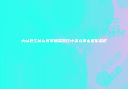 大城县医院与香河瑞美慧医疗美容哪家整形最好
