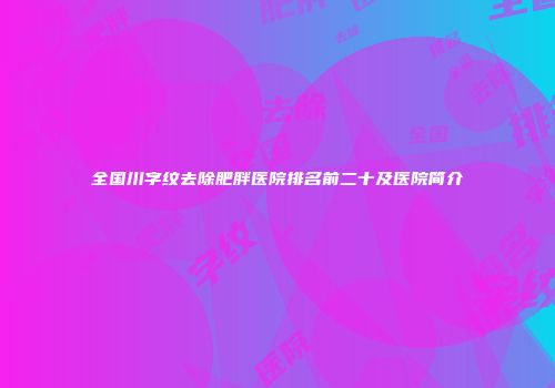 全国川字纹去除肥胖医院排名前二十及医院简介