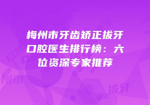 梅州市牙齿矫正拔牙口腔医生排行榜：六位资深专家推荐