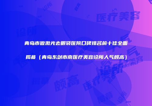 青岛市做激光去眼袋医院口碑排名前十佳全面揭幕（青岛东剑市南医疗美容诊所人气颇高）