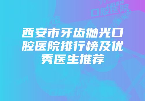 西安市牙齿抛光口腔医院排行榜及优秀医生推荐