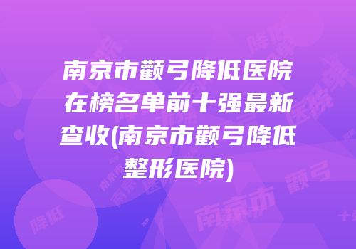 南京市颧弓降低医院在榜名单前十强最新查收(南京市颧弓降低整形医院)