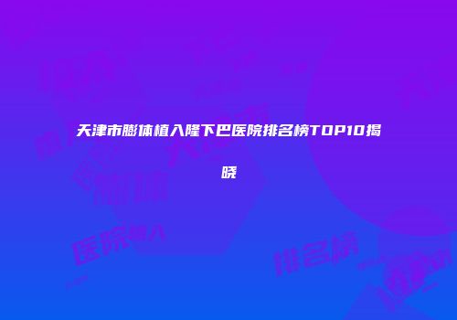 天津市膨体植入隆下巴医院排名榜TOP10揭晓