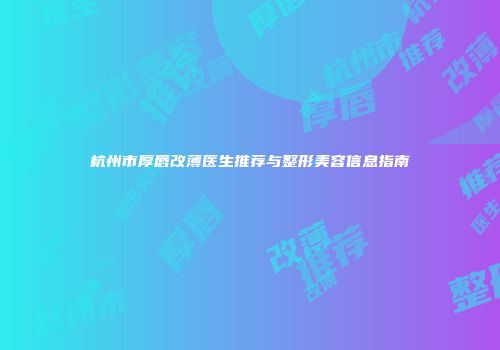 杭州市厚唇改薄医生推荐与整形美容信息指南