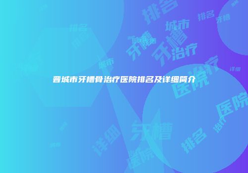 晋城市牙槽骨治疗医院排名及详细简介