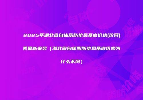 2025年湖北省自体脂肪垫鼻基底价格(价目)表最新来袭（湖北省自体脂肪垫鼻基底价格为什么不同）