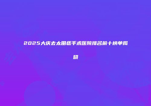 2025大庆去太田痣手术医院排名前十榜单揭晓