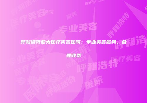 呼和浩特亚太医疗美容医院：专业美容服务，合理收费