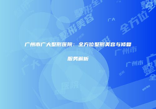 广州市广大整形医院：全方位整形美容与修复服务解析