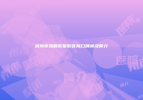滨州市耳畸形整形医院口碑榜及简介