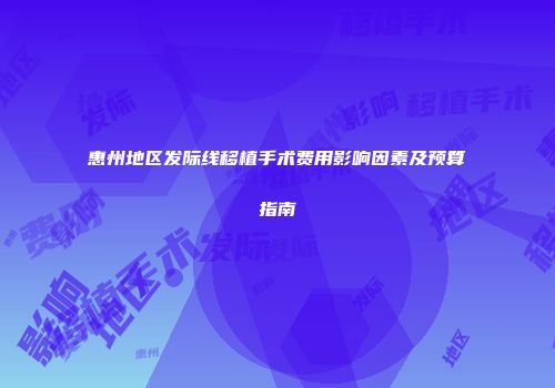 惠州地区发际线移植手术费用影响因素及预算指南
