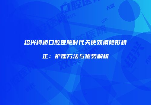 绍兴柯桥口腔医院时代天使双模隐形矫正：护理方法与优势解析