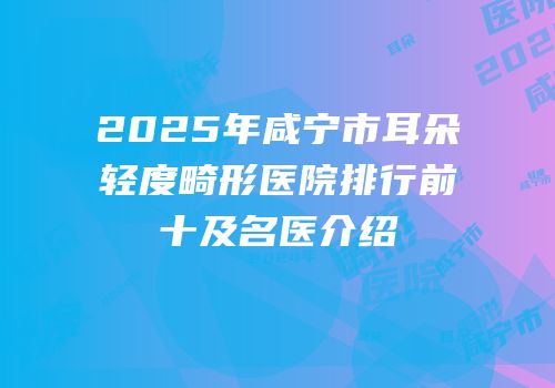 2025年咸宁市耳朵轻度畸形医院排行前十及名医介绍