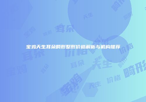 宝鸡天生耳朵畸形整形价格解析与机构推荐