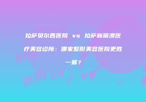 拉萨贝尔西医院 vs 拉萨新丽澳医疗美容诊所：哪家整形美容医院更胜一筹？