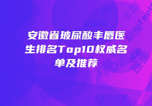 安徽省玻尿酸丰唇医生排名Top10权威名单及推荐