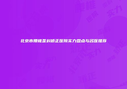 北京市腰椎歪斜矫正医院实力盘点与名医推荐