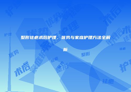 整形祛疤术后护理、优势与家庭护理方法全解析
