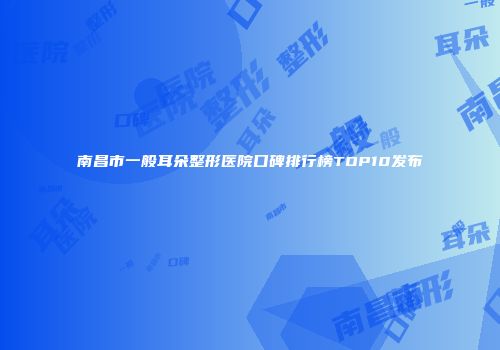 南昌市一般耳朵整形医院口碑排行榜TOP10发布
