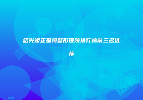 绍兴矫正歪鼻整形医院排行榜前三名推荐